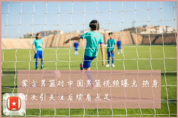 蒙古男篮对中国男篮视频曝光 热身对决引关注后续看点足