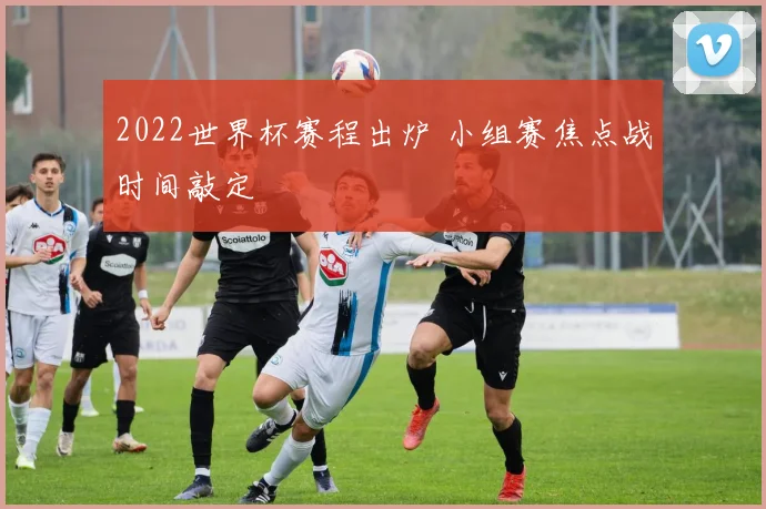 2022世界杯赛程出炉 小组赛焦点战时间敲定