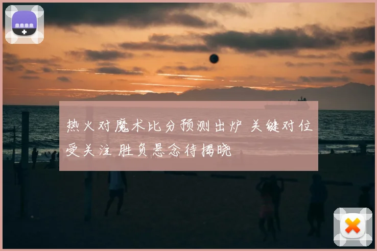 热火对魔术比分预测出炉 关键对位受关注 胜负悬念待揭晓
