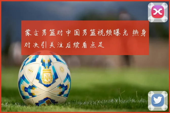 蒙古男篮对中国男篮视频曝光 热身对决引关注后续看点足