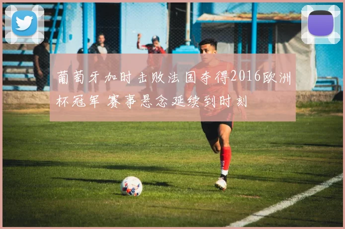 葡萄牙加时击败法国夺得2016欧洲杯冠军 赛事悬念延续到时刻