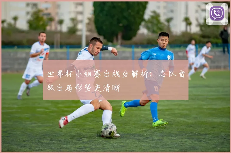世界杯小组赛出线分解析:各队晋级出局形势更清晰
