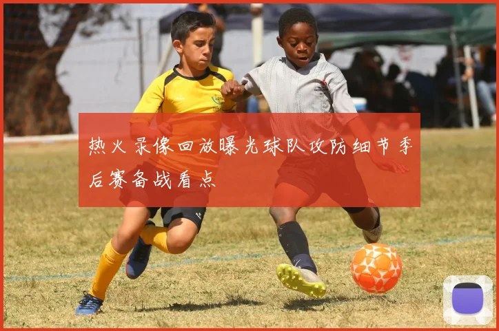 热火录像回放曝光球队攻防细节季后赛备战看点