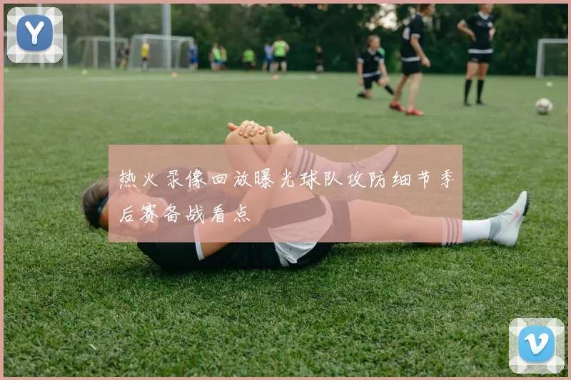 热火录像回放曝光球队攻防细节季后赛备战看点