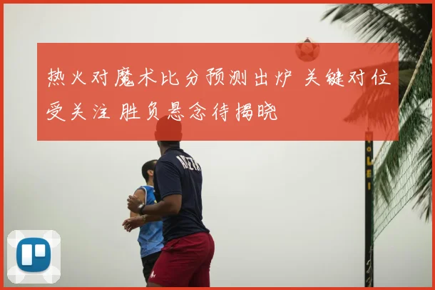 热火对魔术比分预测出炉 关键对位受关注 胜负悬念待揭晓