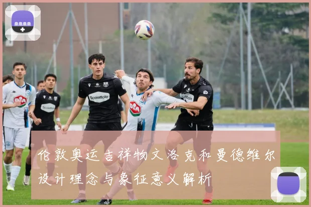 伦敦奥运吉祥物文洛克和曼德维尔设计理念与象征意义解析