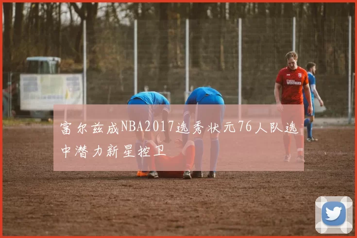 富尔兹成NBA2017选秀状元76人队选中潜力新星控卫