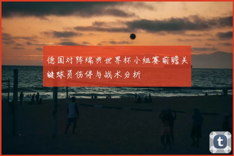 德国对阵瑞典世界杯小组赛前瞻关键球员伤停与战术分析