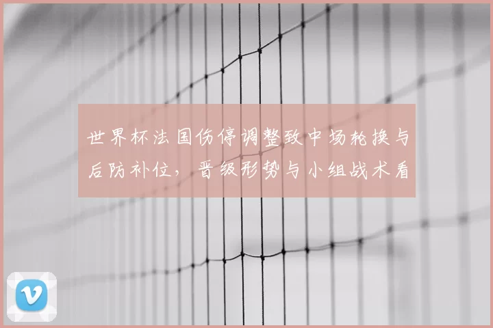 世界杯法国伤停调整致中场轮换与后防补位，晋级形势与小组战术看点分析