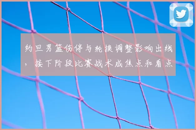 约旦男篮伤停与轮换调整影响出线，接下阶段比赛战术成焦点和看点