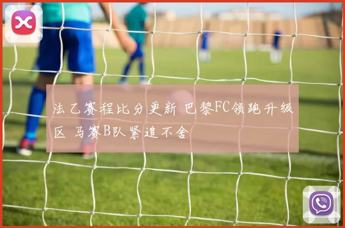 法乙赛程比分更新 巴黎FC领跑升级区 马赛B队紧追不舍