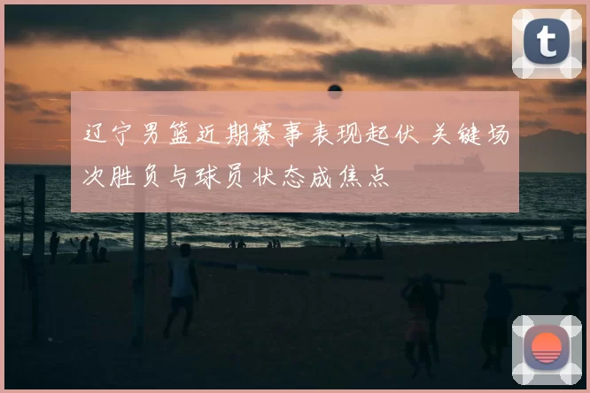 辽宁男篮近期赛事表现起伏 关键场次胜负与球员状态成焦点