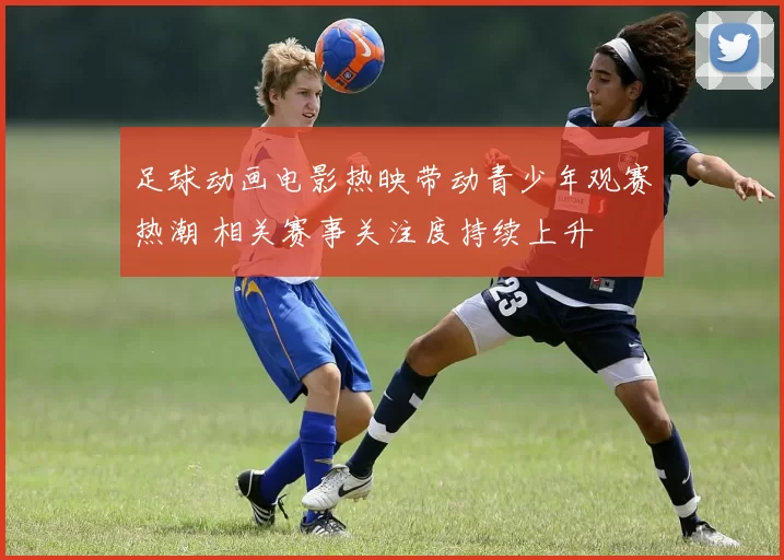 足球动画电影热映带动青少年观赛热潮 相关赛事关注度持续上升