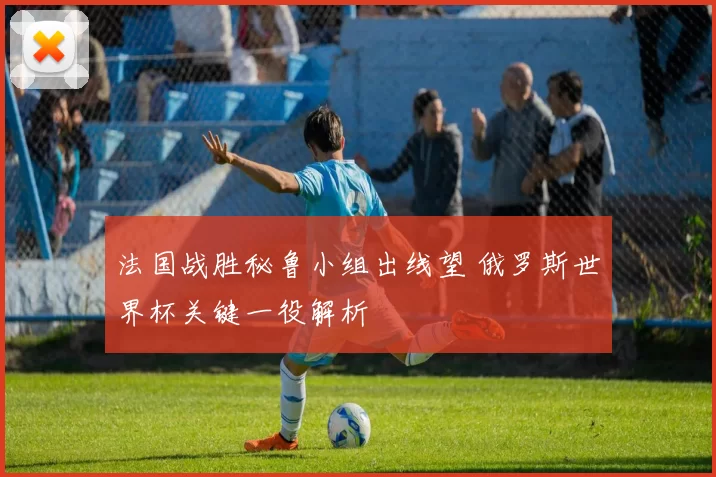 法国战胜秘鲁小组出线望 俄罗斯世界杯关键一役解析