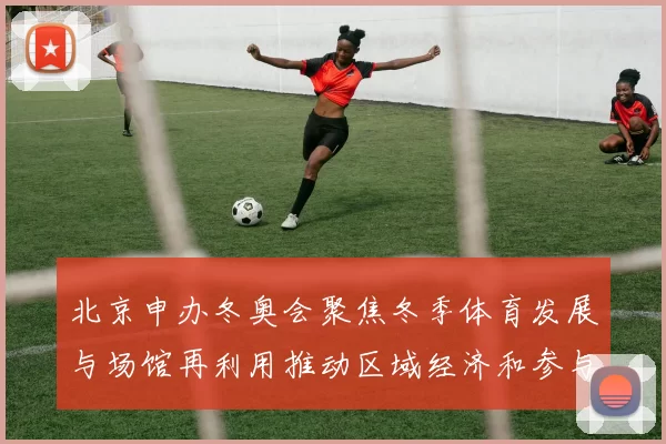 北京申办冬奥会聚焦冬季体育发展与场馆再利用推动区域经济和参与率提升
