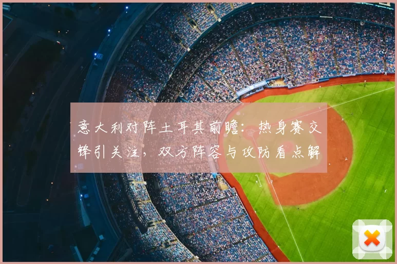 意大利对阵土耳其前瞻：热身赛交锋引关注，双方阵容与攻防看点解析