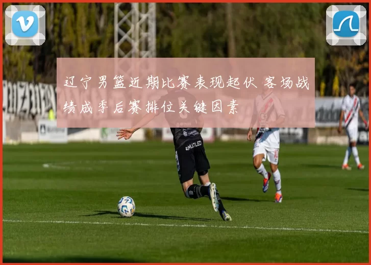 辽宁男篮近期比赛表现起伏 客场战绩成季后赛排位关键因素