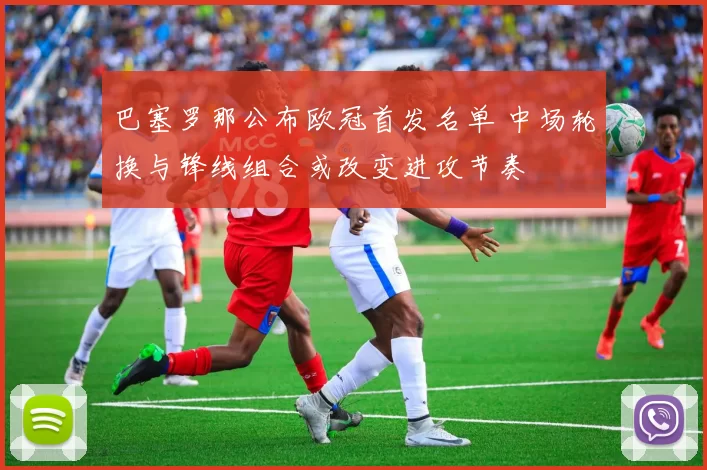 巴塞罗那公布欧冠首发名单 中场轮换与锋线组合或改变进攻节奏