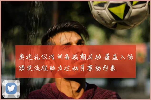 奥运礼仪培训备战期启动 覆盖入场颁奖流程助力运动员赛场形象