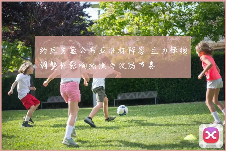 约旦男篮公布亚洲杯阵容 主力锋线调整将影响轮换与攻防节奏