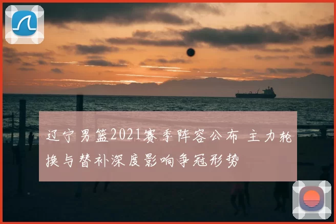 辽宁男篮2021赛季阵容公布 主力轮换与替补深度影响争冠形势