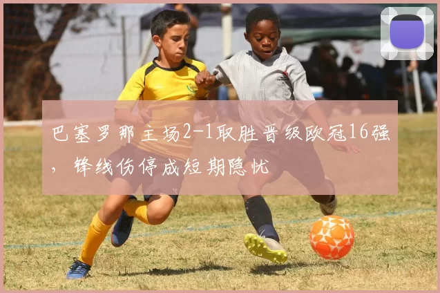 巴塞罗那主场2-1取胜晋级欧冠16强,锋线伤停成短期隐忧