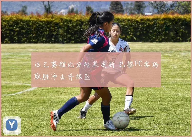 法乙赛程比分结果更新 巴黎FC客场取胜冲击升级区
