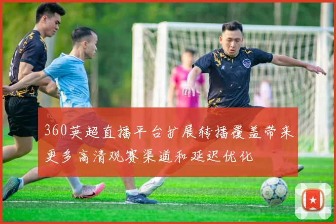 360英超直播平台扩展转播覆盖带来更多高清观赛渠道和延迟优化