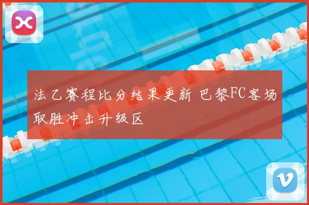 法乙赛程比分结果更新 巴黎FC客场取胜冲击升级区