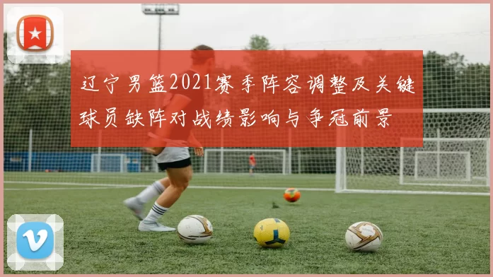 辽宁男篮2021赛季阵容调整及关键球员缺阵对战绩影响与争冠前景