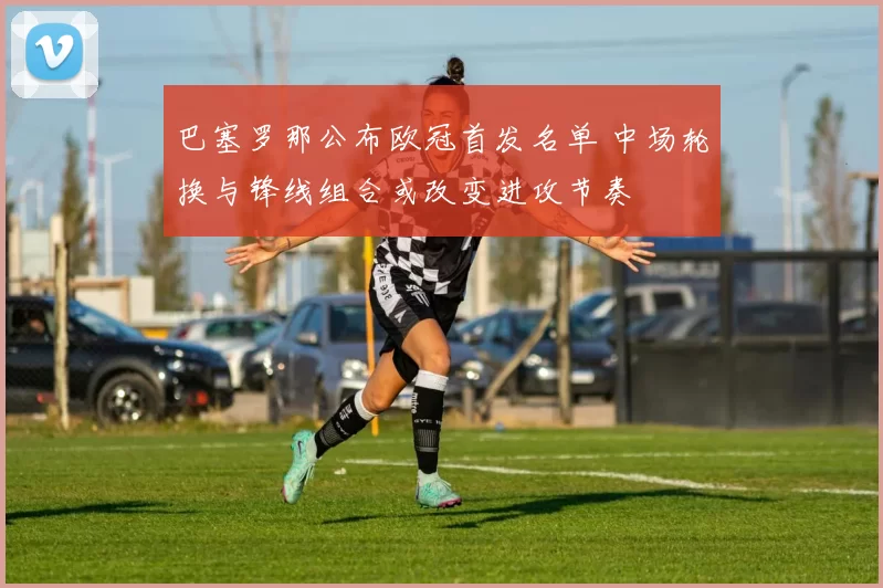 巴塞罗那公布欧冠首发名单 中场轮换与锋线组合或改变进攻节奏