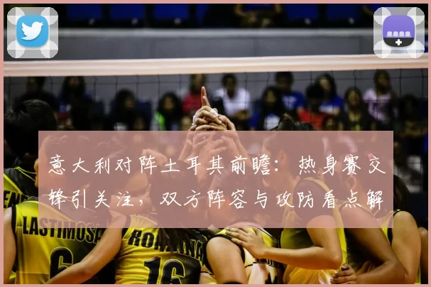 意大利对阵土耳其前瞻：热身赛交锋引关注，双方阵容与攻防看点解析