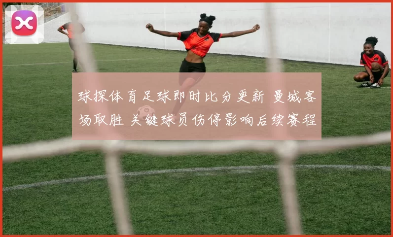 球探体育足球即时比分更新 曼城客场取胜 关键球员伤停影响后续赛程