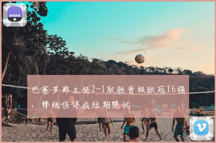 巴塞罗那主场2-1取胜晋级欧冠16强,锋线伤停成短期隐忧