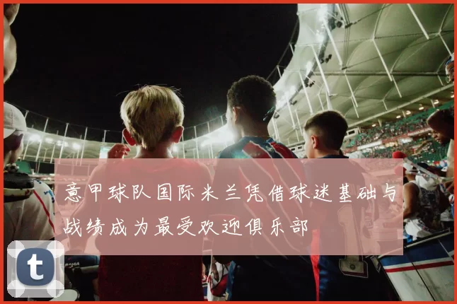 意甲球队国际米兰凭借球迷基础与战绩成为最受欢迎俱乐部