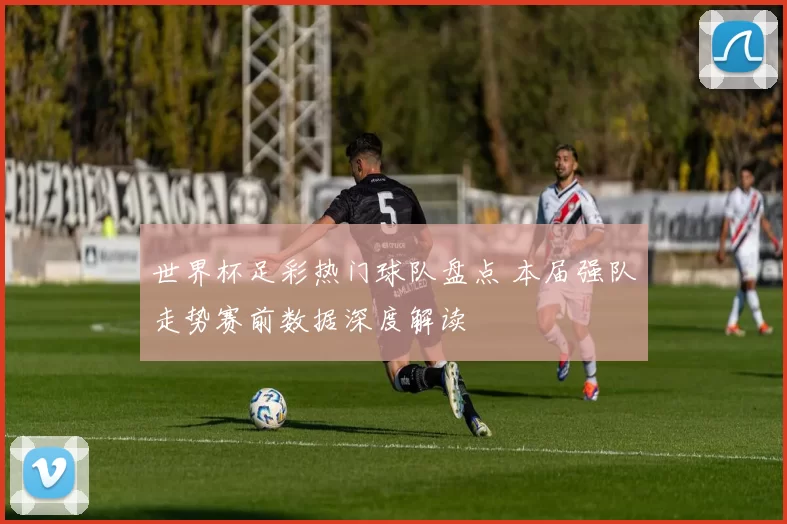 世界杯足彩热门球队盘点 本届强队走势赛前数据深度解读