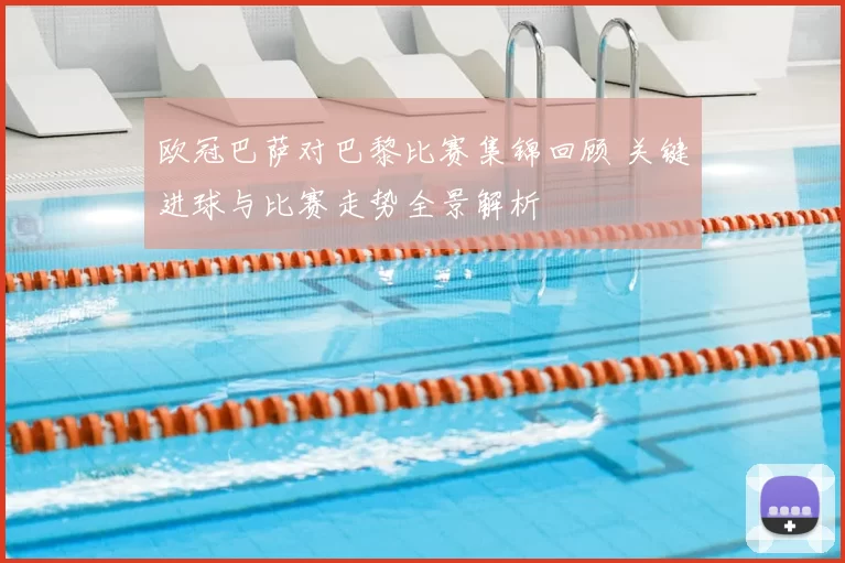 欧冠巴萨对巴黎比赛集锦回顾 关键进球与比赛走势全景解析